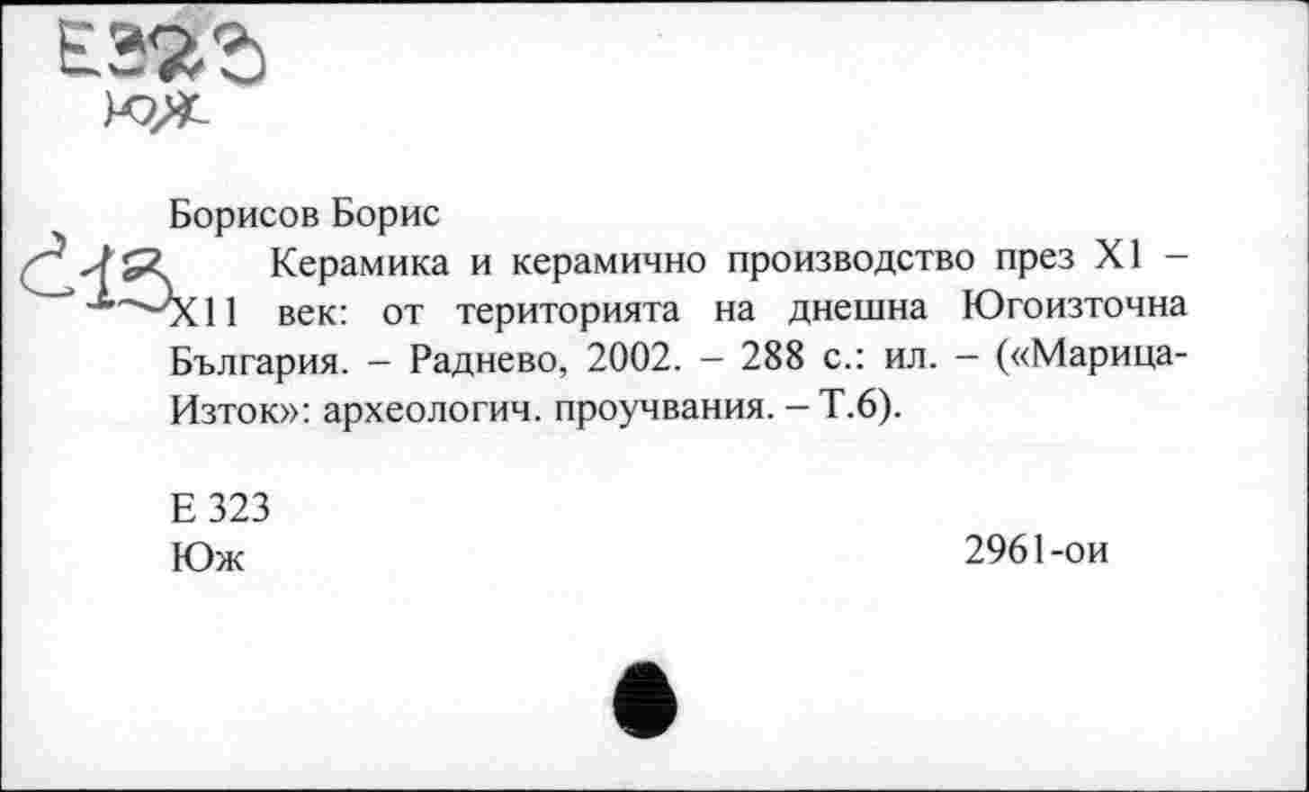 ﻿£38%
Борисов Борис Керамика ■^~^Х11 век: от
и керамично производство през XI -територията на днешна Югоизточна
България. — Радиево, 2002. — 288 с.: ил. — («Марица-Изток»: археологии, проучвания. - Т.6).
Е323
Юж
2961-ои